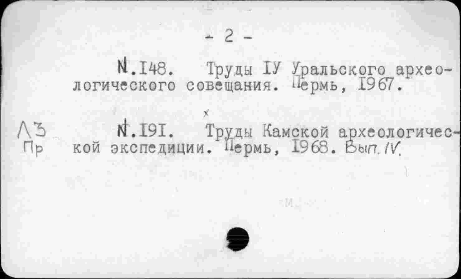 ﻿- 2 -
H.148.	Труды ІУ Уральского архео-
логического совещания, Пермь, 1967/
ЛЪ w d.I9I. Труды Камской археологичес Пр кой экспедиции. Пермь, 1968. Ьып. //